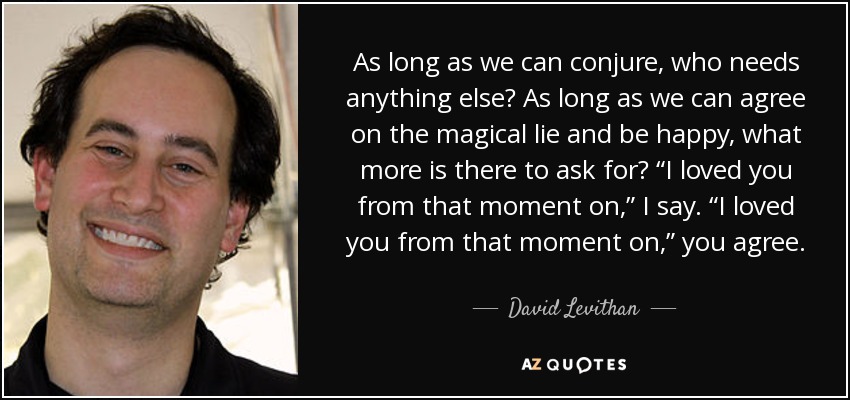 As long as we can conjure, who needs anything else? As long as we can agree on the magical lie and be happy, what more is there to ask for? “I loved you from that moment on,” I say. “I loved you from that moment on,” you agree. - David Levithan