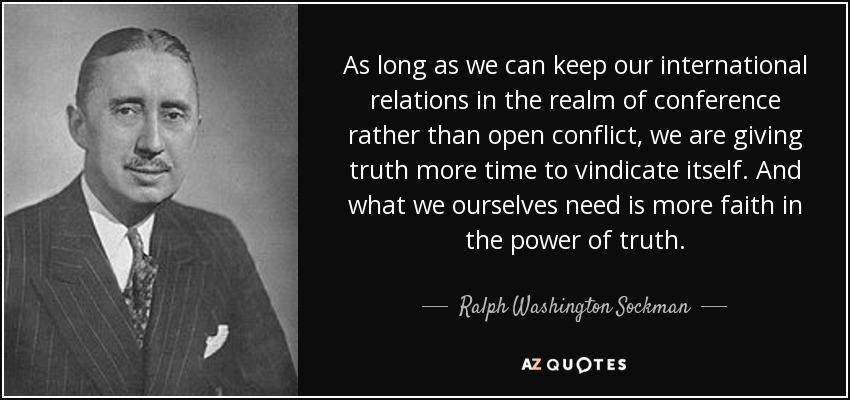 As long as we can keep our international relations in the realm of conference rather than open conflict, we are giving truth more time to vindicate itself. And what we ourselves need is more faith in the power of truth. - Ralph Washington Sockman