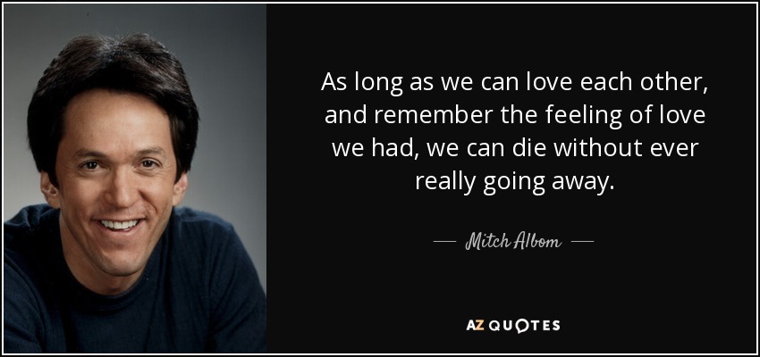 As long as we can love each other, and remember the feeling of love we had, we can die without ever really going away. - Mitch Albom