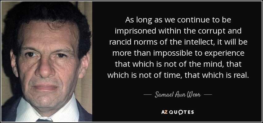 As long as we continue to be imprisoned within the corrupt and rancid norms of the intellect, it will be more than impossible to experience that which is not of the mind, that which is not of time, that which is real. - Samael Aun Weor