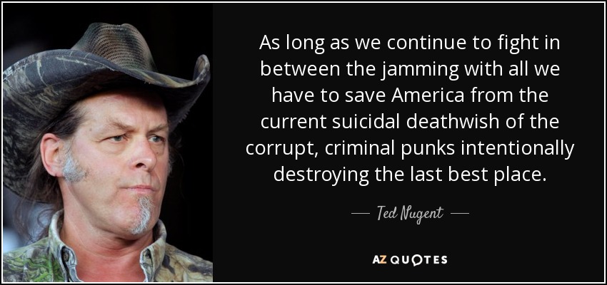 As long as we continue to fight in between the jamming with all we have to save America from the current suicidal deathwish of the corrupt, criminal punks intentionally destroying the last best place. - Ted Nugent