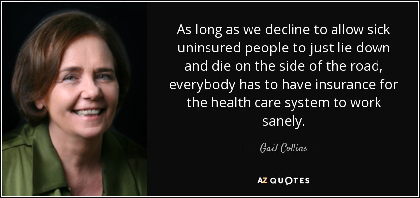 As long as we decline to allow sick uninsured people to just lie down and die on the side of the road, everybody has to have insurance for the health care system to work sanely. - Gail Collins