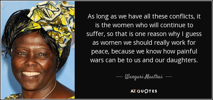 As long as we have all these conflicts, it is the women who will continue to suffer, so that is one reason why I guess as women we should really work for peace, because we know how painful wars can be to us and our daughters. - Wangari Maathai