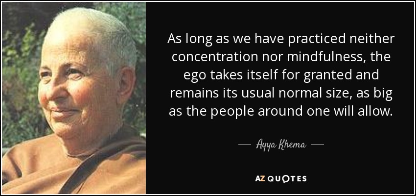 As long as we have practiced neither concentration nor mindfulness, the ego takes itself for granted and remains its usual normal size, as big as the people around one will allow. - Ayya Khema