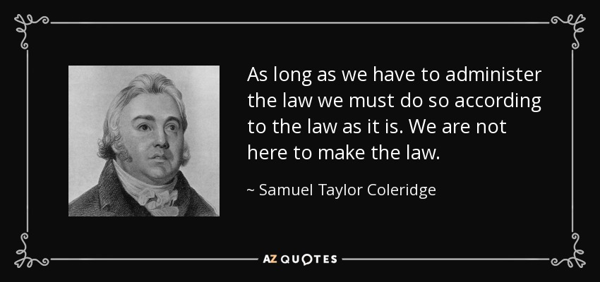 As long as we have to administer the law we must do so according to the law as it is. We are not here to make the law. - Samuel Taylor Coleridge