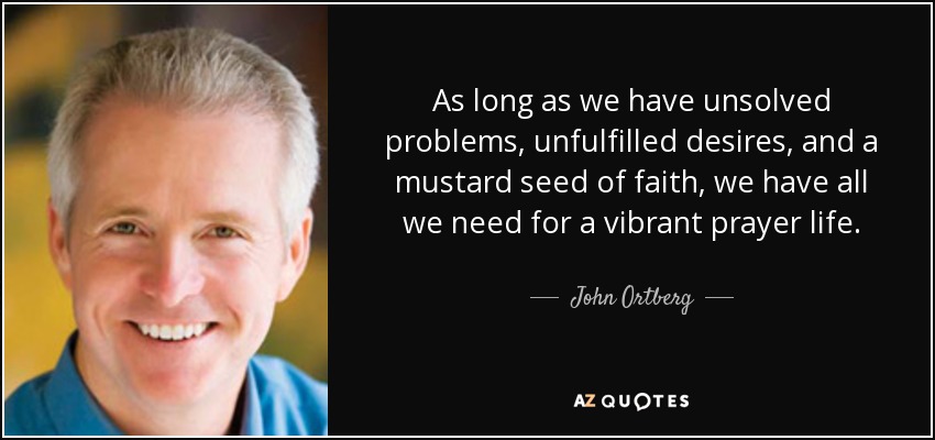 As long as we have unsolved problems, unfulfilled desires, and a mustard seed of faith, we have all we need for a vibrant prayer life. - John Ortberg