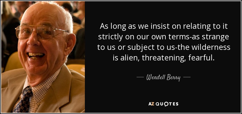 As long as we insist on relating to it strictly on our own terms-as strange to us or subject to us-the wilderness is alien, threatening, fearful. - Wendell Berry