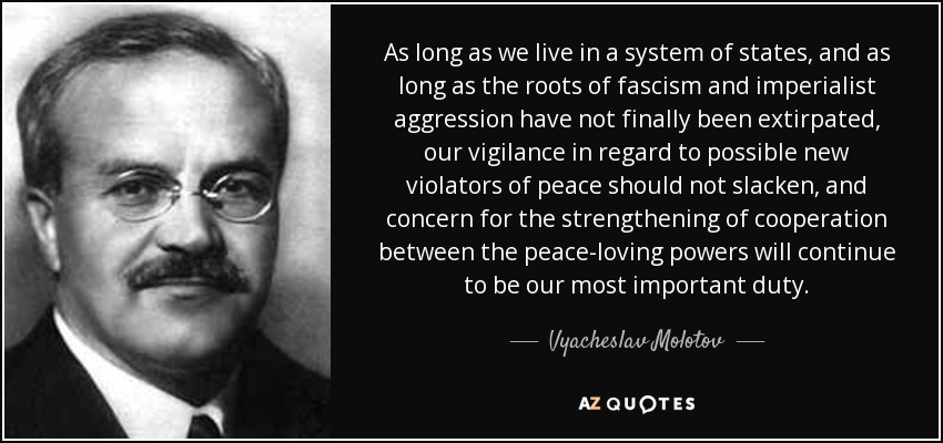 As long as we live in a system of states, and as long as the roots of fascism and imperialist aggression have not finally been extirpated, our vigilance in regard to possible new violators of peace should not slacken, and concern for the strengthening of cooperation between the peace-loving powers will continue to be our most important duty. - Vyacheslav Molotov