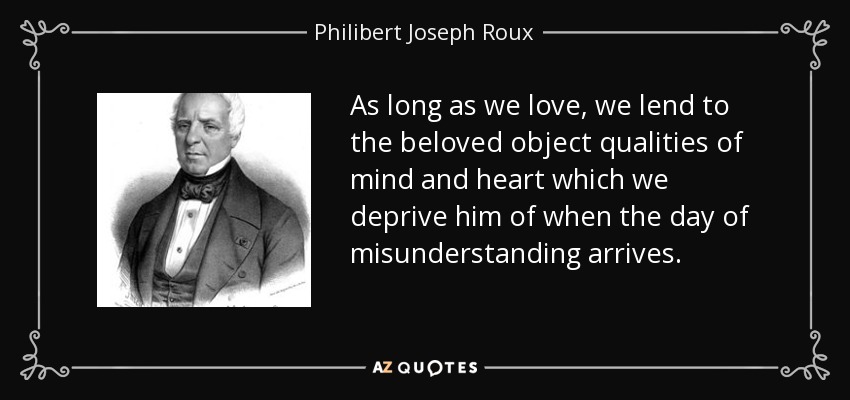 As long as we love, we lend to the beloved object qualities of mind and heart which we deprive him of when the day of misunderstanding arrives. - Philibert Joseph Roux