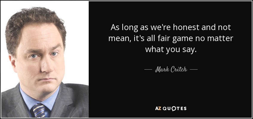 As long as we're honest and not mean, it's all fair game no matter what you say. - Mark Critch