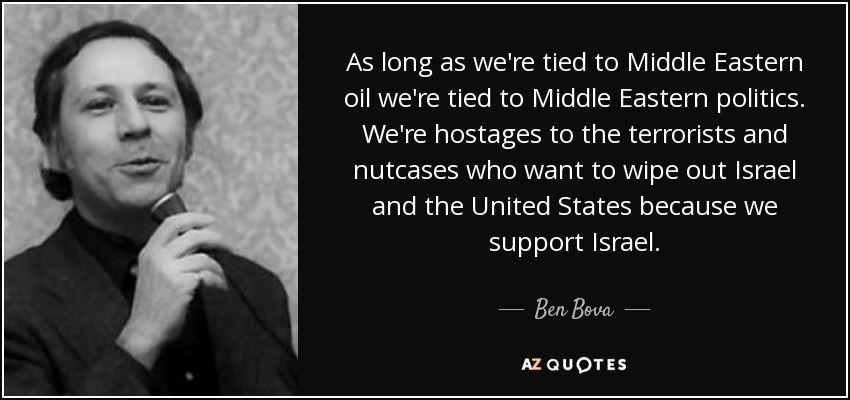 As long as we're tied to Middle Eastern oil we're tied to Middle Eastern politics. We're hostages to the terrorists and nutcases who want to wipe out Israel and the United States because we support Israel. - Ben Bova