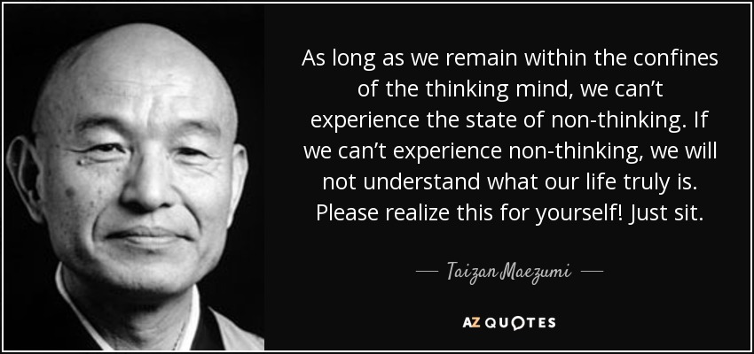 As long as we remain within the confines of the thinking mind, we can’t experience the state of non-thinking. If we can’t experience non-thinking, we will not understand what our life truly is. Please realize this for yourself! Just sit. - Taizan Maezumi