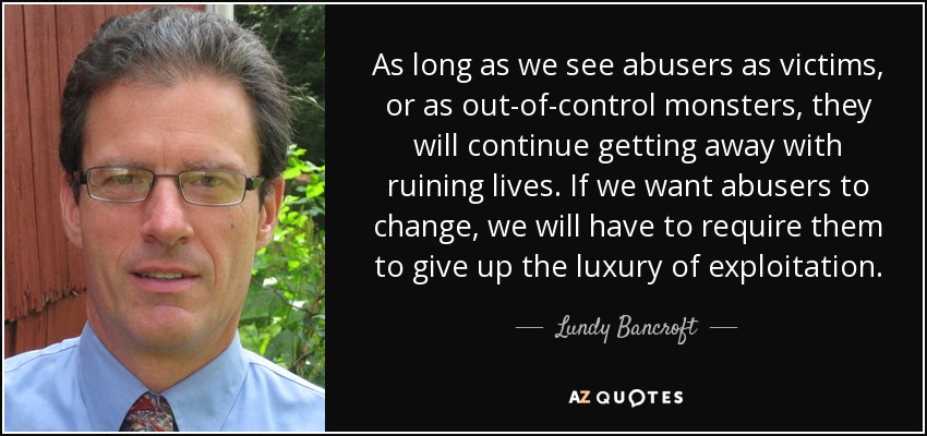 As long as we see abusers as victims, or as out-of-control monsters, they will continue getting away with ruining lives. If we want abusers to change, we will have to require them to give up the luxury of exploitation. - Lundy Bancroft