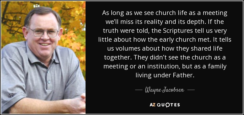 As long as we see church life as a meeting we’ll miss its reality and its depth. If the truth were told, the Scriptures tell us very little about how the early church met. It tells us volumes about how they shared life together. They didn’t see the church as a meeting or an institution, but as a family living under Father. - Wayne Jacobsen