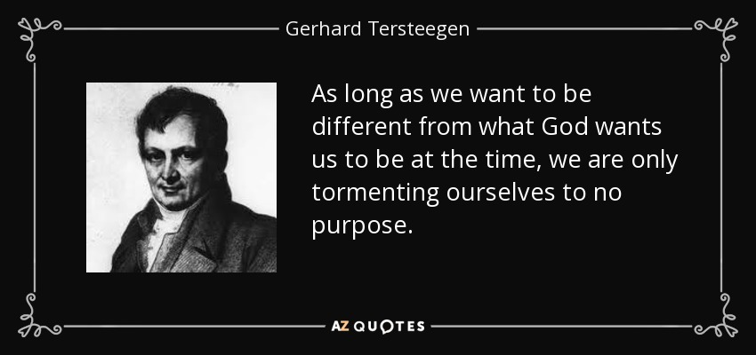 As long as we want to be different from what God wants us to be at the time, we are only tormenting ourselves to no purpose. - Gerhard Tersteegen