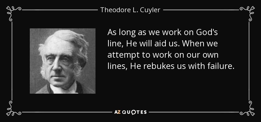 As long as we work on God's line, He will aid us. When we attempt to work on our own lines, He rebukes us with failure. - Theodore L. Cuyler