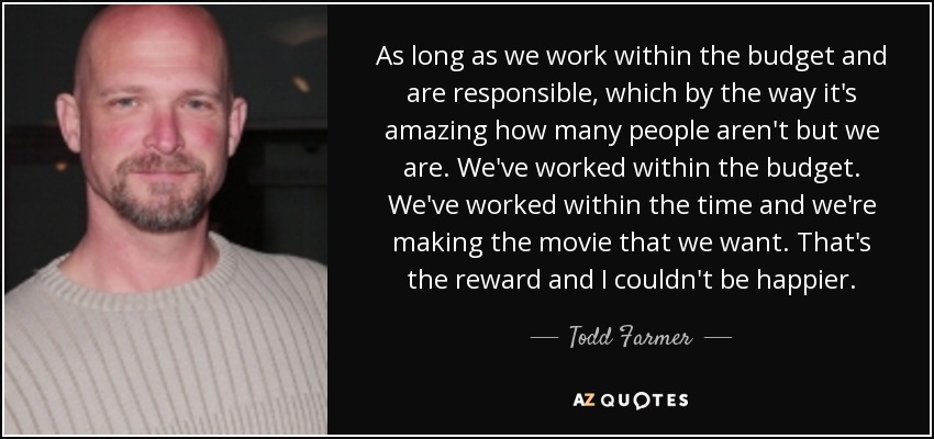 As long as we work within the budget and are responsible, which by the way it's amazing how many people aren't but we are. We've worked within the budget. We've worked within the time and we're making the movie that we want. That's the reward and I couldn't be happier. - Todd Farmer