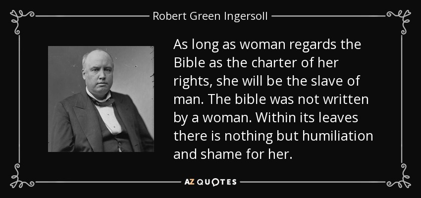 As long as woman regards the Bible as the charter of her rights, she will be the slave of man. The bible was not written by a woman. Within its leaves there is nothing but humiliation and shame for her. - Robert Green Ingersoll