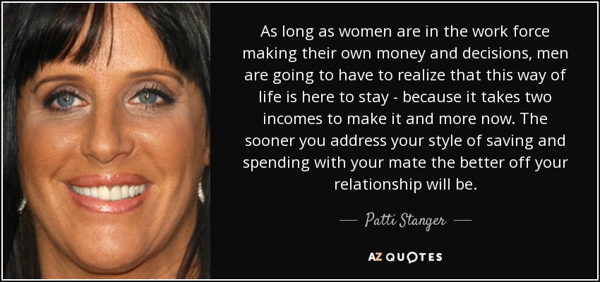 As long as women are in the work force making their own money and decisions, men are going to have to realize that this way of life is here to stay - because it takes two incomes to make it and more now. The sooner you address your style of saving and spending with your mate the better off your relationship will be. - Patti Stanger