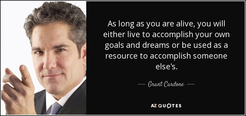 As long as you are alive, you will either live to accomplish your own goals and dreams or be used as a resource to accomplish someone else's. - Grant Cardone