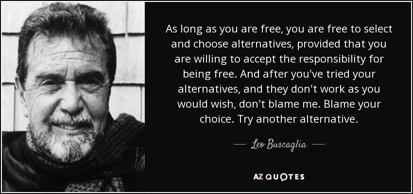 As long as you are free, you are free to select and choose alternatives, provided that you are willing to accept the responsibility for being free. And after you've tried your alternatives, and they don't work as you would wish, don't blame me. Blame your choice. Try another alternative. - Leo Buscaglia