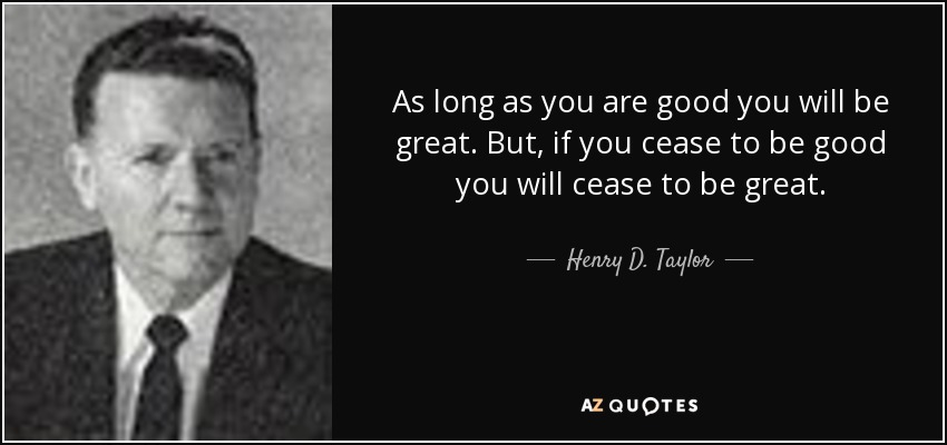 As long as you are good you will be great. But, if you cease to be good you will cease to be great. - Henry D. Taylor