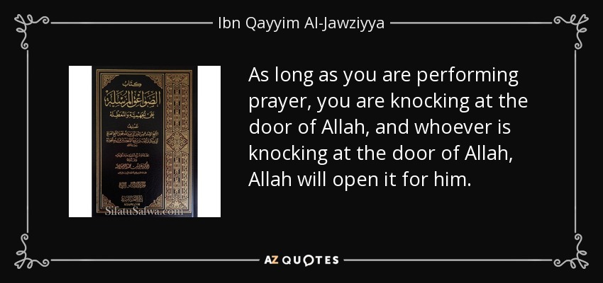 As long as you are performing prayer, you are knocking at the door of Allah, and whoever is knocking at the door of Allah, Allah will open it for him. - Ibn Qayyim Al-Jawziyya