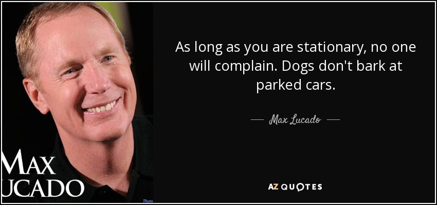 As long as you are stationary, no one will complain. Dogs don't bark at parked cars. - Max Lucado