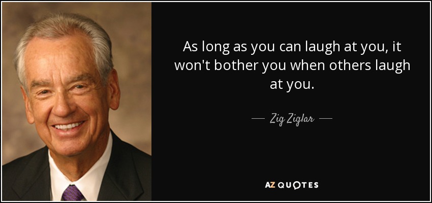 As long as you can laugh at you, it won't bother you when others laugh at you. - Zig Ziglar