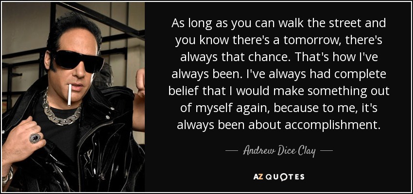 As long as you can walk the street and you know there's a tomorrow, there's always that chance. That's how I've always been. I've always had complete belief that I would make something out of myself again, because to me, it's always been about accomplishment. - Andrew Dice Clay