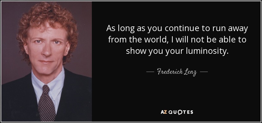 As long as you continue to run away from the world, I will not be able to show you your luminosity. - Frederick Lenz