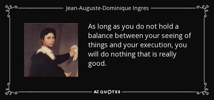 As long as you do not hold a balance between your seeing of things and your execution, you will do nothing that is really good. - Jean-Auguste-Dominique Ingres