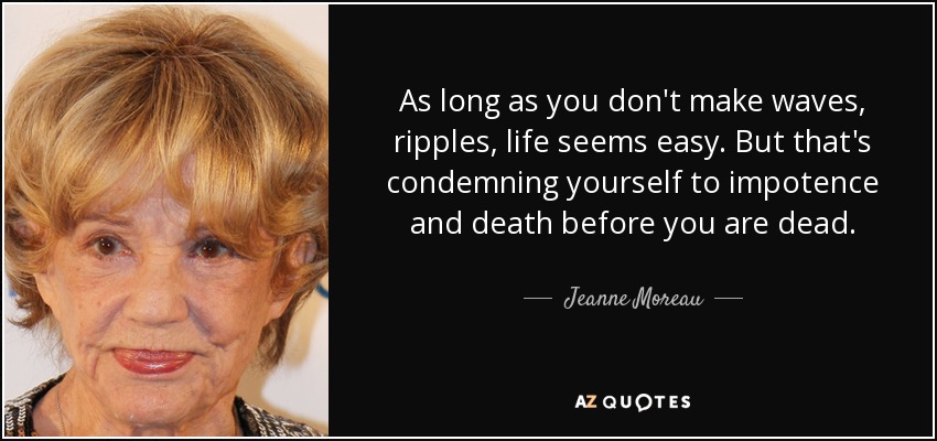As long as you don't make waves, ripples, life seems easy. But that's condemning yourself to impotence and death before you are dead. - Jeanne Moreau