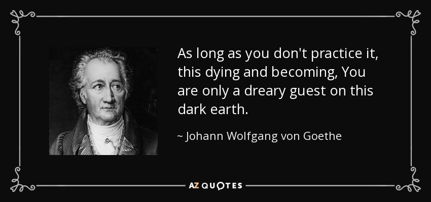As long as you don't practice it, this dying and becoming, You are only a dreary guest on this dark earth. - Johann Wolfgang von Goethe