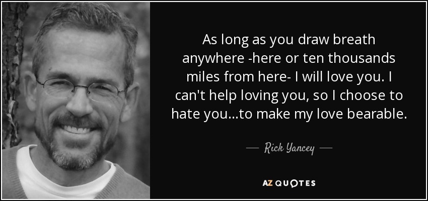 As long as you draw breath anywhere -here or ten thousands miles from here- I will love you. I can't help loving you, so I choose to hate you...to make my love bearable. - Rick Yancey