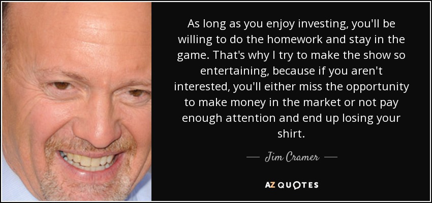 As long as you enjoy investing, you'll be willing to do the homework and stay in the game. That's why I try to make the show so entertaining, because if you aren't interested, you'll either miss the opportunity to make money in the market or not pay enough attention and end up losing your shirt. - Jim Cramer