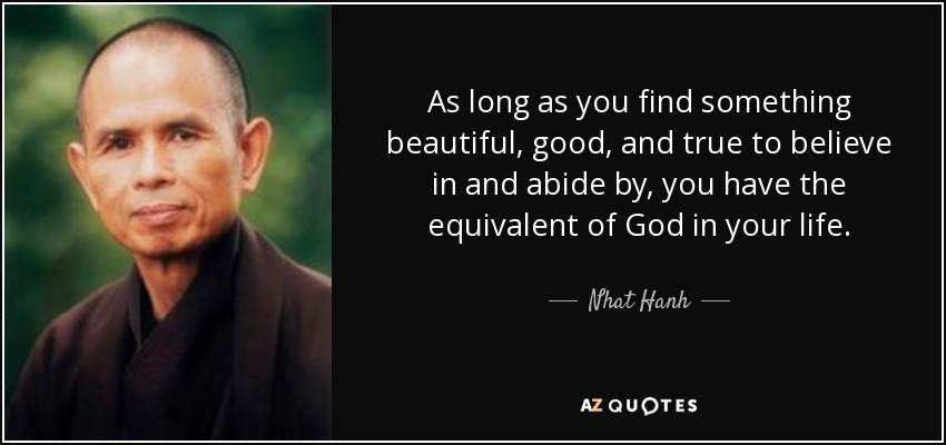 As long as you find something beautiful, good, and true to believe in and abide by, you have the equivalent of God in your life. - Nhat Hanh