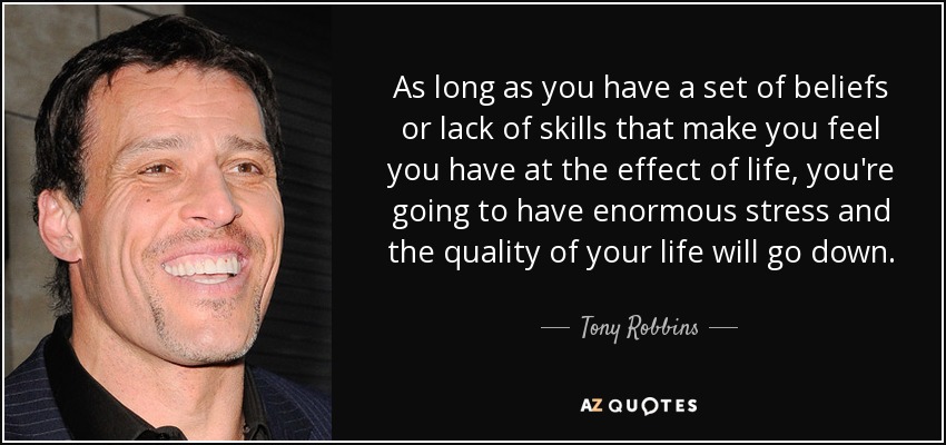 As long as you have a set of beliefs or lack of skills that make you feel you have at the effect of life, you're going to have enormous stress and the quality of your life will go down. - Tony Robbins