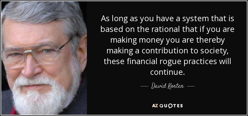As long as you have a system that is based on the rational that if you are making money you are thereby making a contribution to society, these financial rogue practices will continue. - David Korten