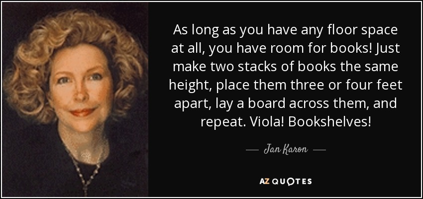 As long as you have any floor space at all, you have room for books! Just make two stacks of books the same height, place them three or four feet apart, lay a board across them, and repeat. Viola! Bookshelves! - Jan Karon