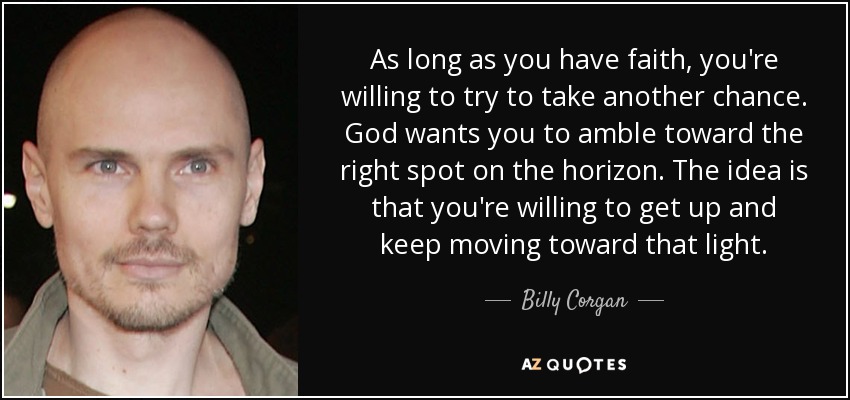 As long as you have faith, you're willing to try to take another chance. God wants you to amble toward the right spot on the horizon. The idea is that you're willing to get up and keep moving toward that light. - Billy Corgan