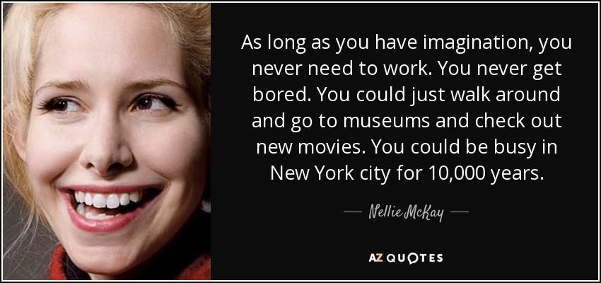 As long as you have imagination, you never need to work. You never get bored. You could just walk around and go to museums and check out new movies. You could be busy in New York city for 10,000 years. - Nellie McKay