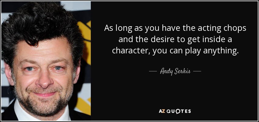 As long as you have the acting chops and the desire to get inside a character, you can play anything. - Andy Serkis