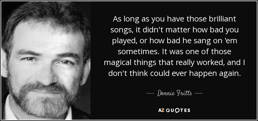 As long as you have those brilliant songs, it didn't matter how bad you played, or how bad he sang on 'em sometimes. It was one of those magical things that really worked, and I don't think could ever happen again. - Donnie Fritts