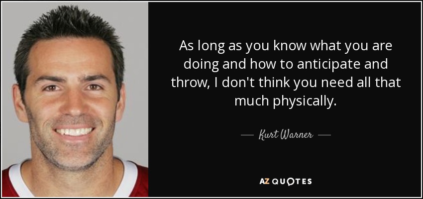 As long as you know what you are doing and how to anticipate and throw, I don't think you need all that much physically. - Kurt Warner