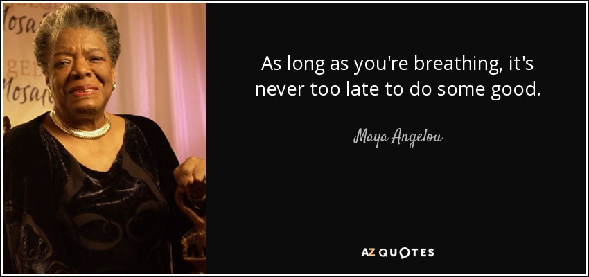 As long as you're breathing, it's never too late to do some good. - Maya Angelou