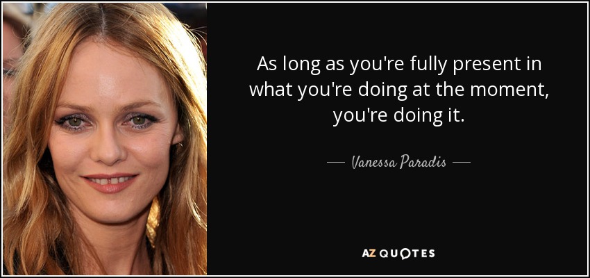 As long as you're fully present in what you're doing at the moment, you're doing it. - Vanessa Paradis