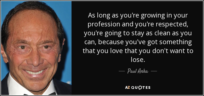 As long as you're growing in your profession and you're respected, you're going to stay as clean as you can, because you've got something that you love that you don't want to lose. - Paul Anka
