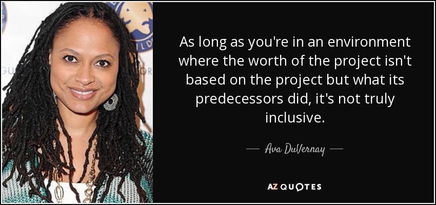 As long as you're in an environment where the worth of the project isn't based on the project but what its predecessors did, it's not truly inclusive. - Ava DuVernay