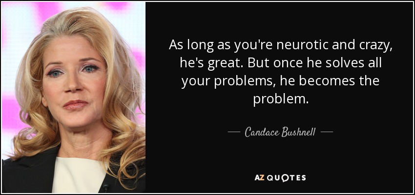 As long as you're neurotic and crazy, he's great. But once he solves all your problems, he becomes the problem. - Candace Bushnell